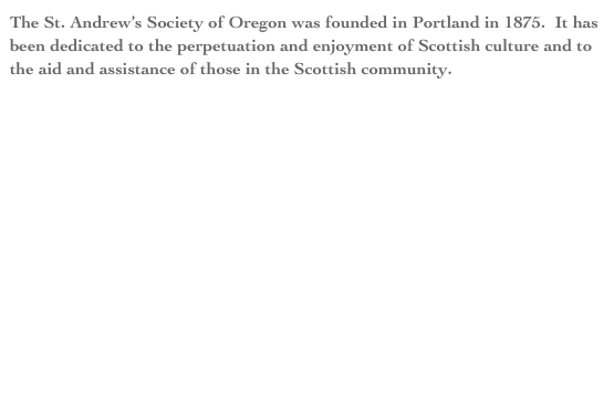 The St. Andrew’s Society of Oregon was founded in Portland in 1875.  It has been dedicated to the perpetuation and enjoyment of Scottish culture and to the aid and assistance of those in the Scottish community.